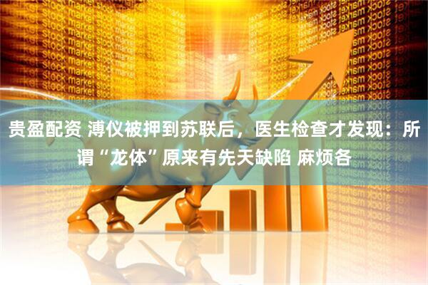 贵盈配资 溥仪被押到苏联后，医生检查才发现：所谓“龙体”原来有先天缺陷 麻烦各