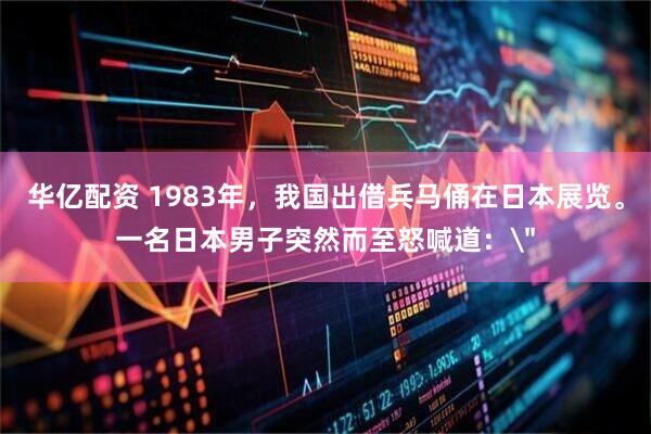 华亿配资 1983年，我国出借兵马俑在日本展览。一名日本男子突然而至怒喊道：