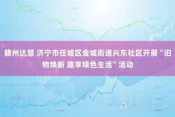 赣州达慧 济宁市任城区金城街道兴东社区开展“旧物焕新 趣享绿色生活”活动