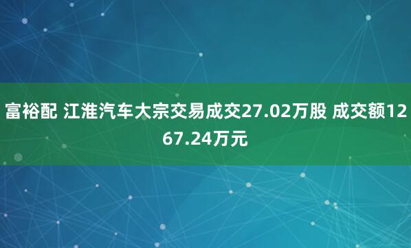 富裕配 江淮汽车大宗交易成交27.02万股 成交额1267.24万元