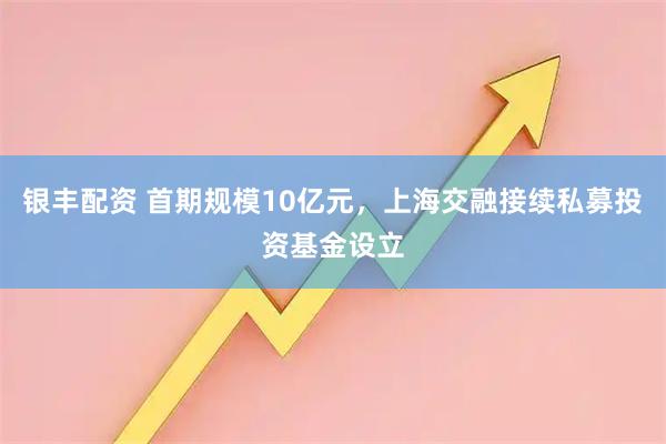 银丰配资 首期规模10亿元，上海交融接续私募投资基金设立