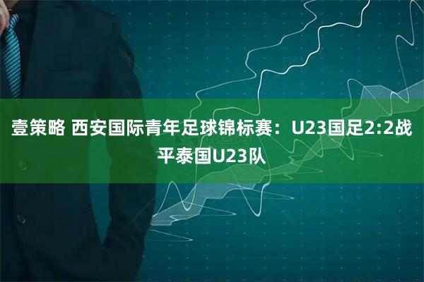 壹策略 西安国际青年足球锦标赛：U23国足2:2战平泰国U23队