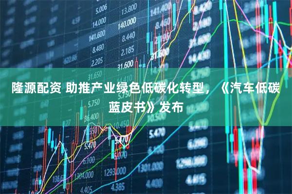 隆源配资 助推产业绿色低碳化转型，《汽车低碳蓝皮书》发布