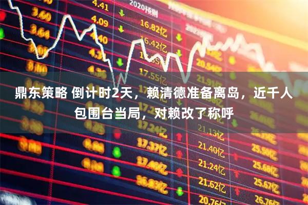 鼎东策略 倒计时2天，赖清德准备离岛，近千人包围台当局，对赖改了称呼