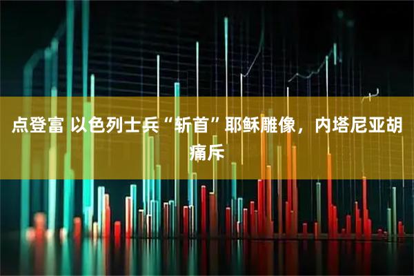 点登富 以色列士兵“斩首”耶稣雕像，内塔尼亚胡痛斥