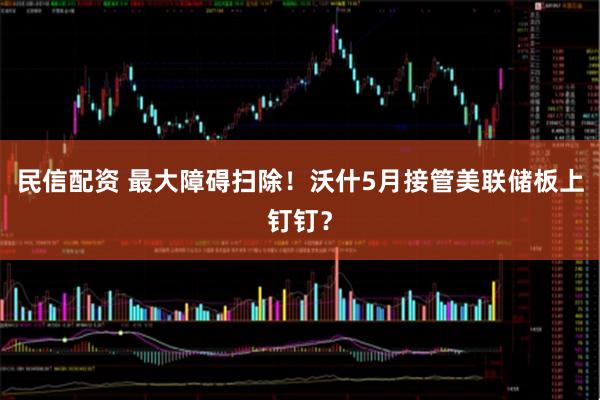 民信配资 最大障碍扫除！沃什5月接管美联储板上钉钉？