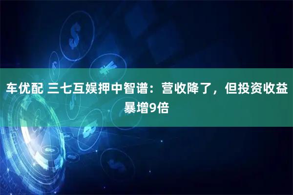 车优配 三七互娱押中智谱：营收降了，但投资收益暴增9倍