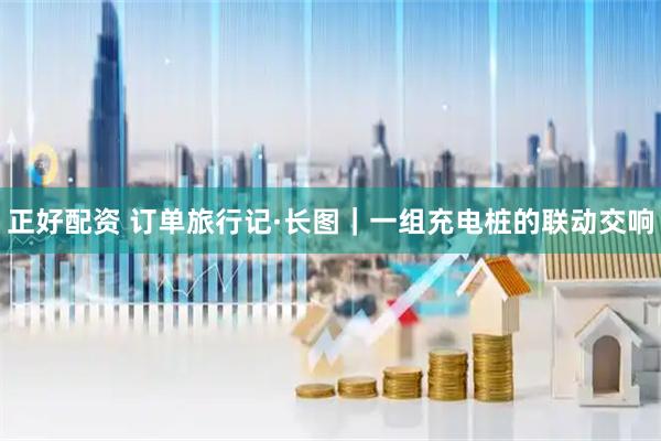 正好配资 订单旅行记·长图｜一组充电桩的联动交响