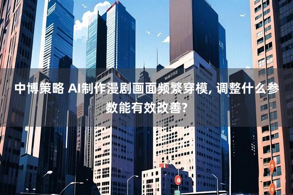 中博策略 AI制作漫剧画面频繁穿模, 调整什么参数能有效改善?