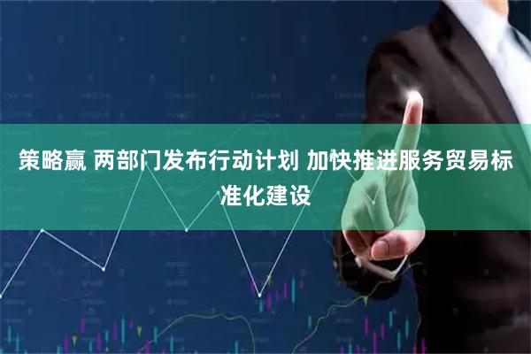 策略赢 两部门发布行动计划 加快推进服务贸易标准化建设