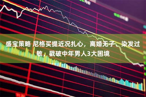 盛宝策略 尼格买提近况扎心，离婚无子、染发过敏，戳破中年男人3大困境