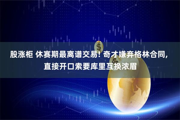 股涨柜 休赛期最离谱交易! 奇才嫌弃格林合同, 直接开口索要库里互换浓眉