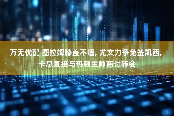 万无优配 图拉姆膝盖不适, 尤文力争免签凯西, 卡总直接与热刺主帅商讨转会