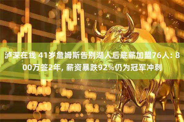 泸深在线 41岁詹姆斯告别湖人后底薪加盟76人: 800万签2年, 薪资暴跌92%仍为冠军冲刺