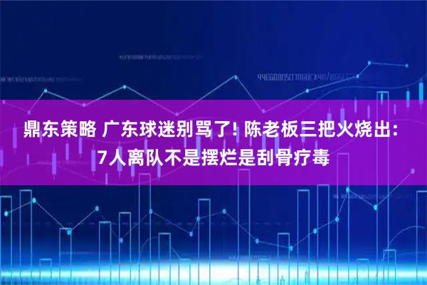 鼎东策略 广东球迷别骂了! 陈老板三把火烧出: 7人离队不是摆烂是刮骨疗毒