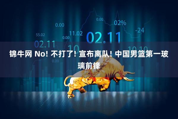 锦牛网 No! 不打了! 宣布离队! 中国男篮第一玻璃前锋